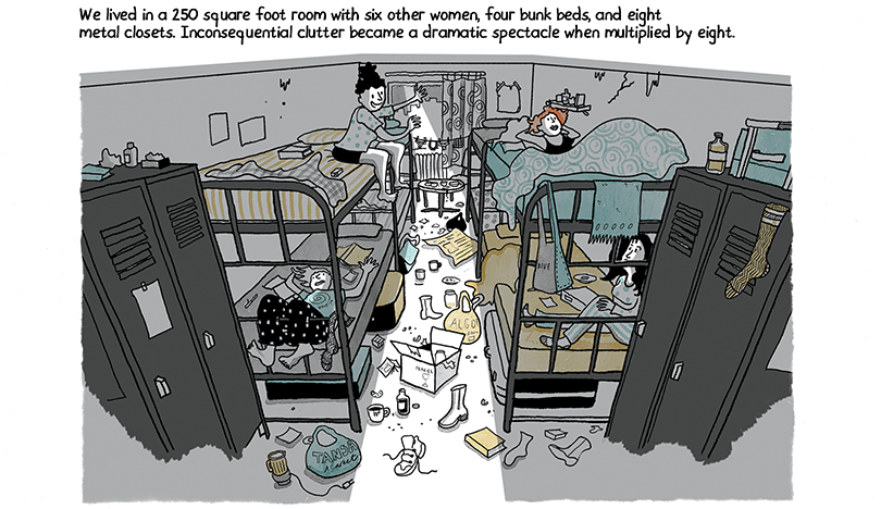 This illustration that shows a bedroom with four sets of bunk beds and a woman sitting in each of the four closest beds. The room is messy, with shoes, dishes and trash scattered across the floor. The caption reads, “We lived in a 250 square foot room with six other women, four bunk beds, and eight metal closets. Inconsequential clutter became a dramatic spectacle when multiplied by eight.” 